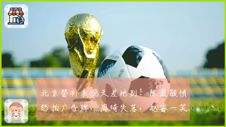 北京替补表现天差地别！陈盈骏愤怒拍广告牌，周琦失落，赵睿一笑引发众怒