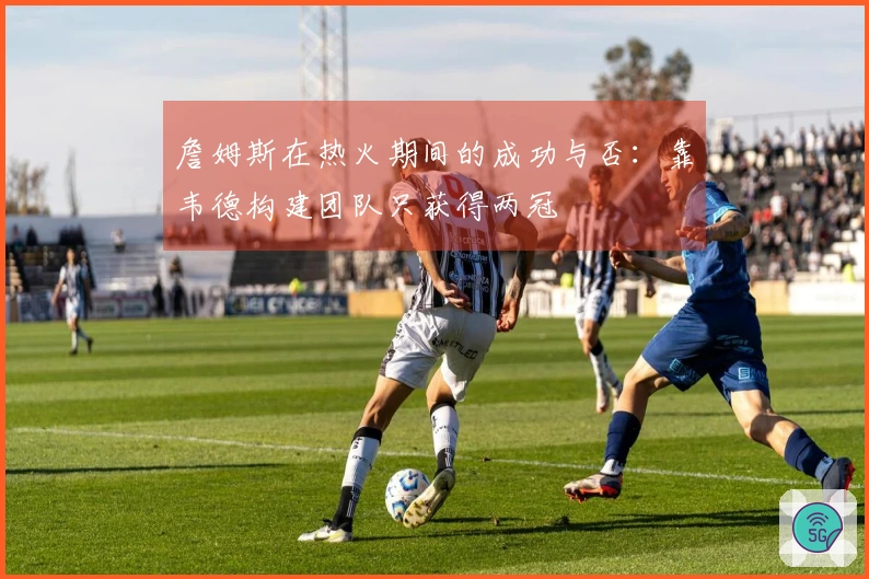 詹姆斯在热火期间的成功与否：靠韦德构建团队只获得两冠